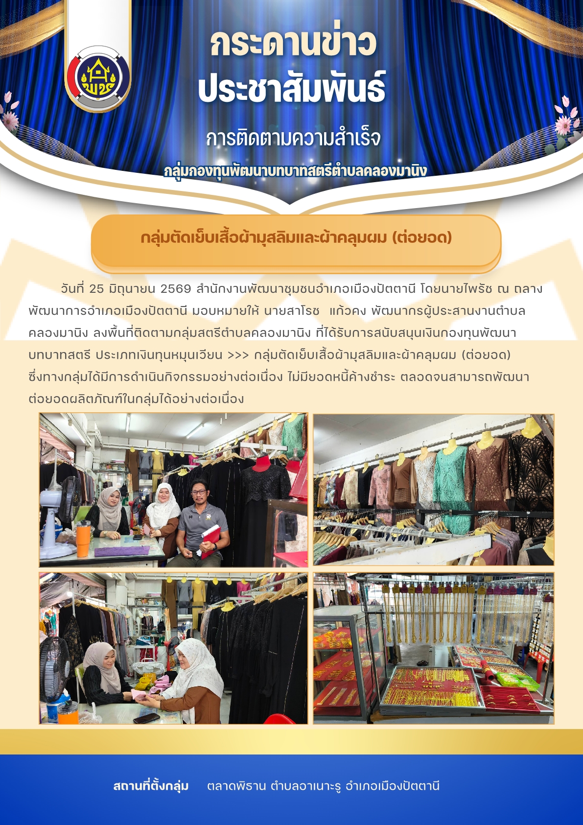 สพอ.เมืองปัตตานี ติดตามกลุ่มสมาชิกกองทุนพัฒนาบทบาทสตรีตำบลคลองมานิง       >>> กลุ่มตัดเย็บเสื้อผ้ามุสลิมและผ้าคลุมผม (ต่อยอด) ซึ่งทางกลุ่มได้มีการดำเนินกิจกรรมอย่างต่อเนื่อง ไม่มียอดหนี้ค้างชำระ ตลอดจนสามารถพัฒนาต่อยอดผลิตภัณฑ์ในกลุ่มได้อย่างต่อเนื่อง  >> สถานที่ดำเนินการ : ณ ที่ทำการกลุ่มฯ ซึ่งตั้งอยู่ที่ตลาดพิธาน ตำบลอาเนาะรู อำเภอเมืองปัตตานี