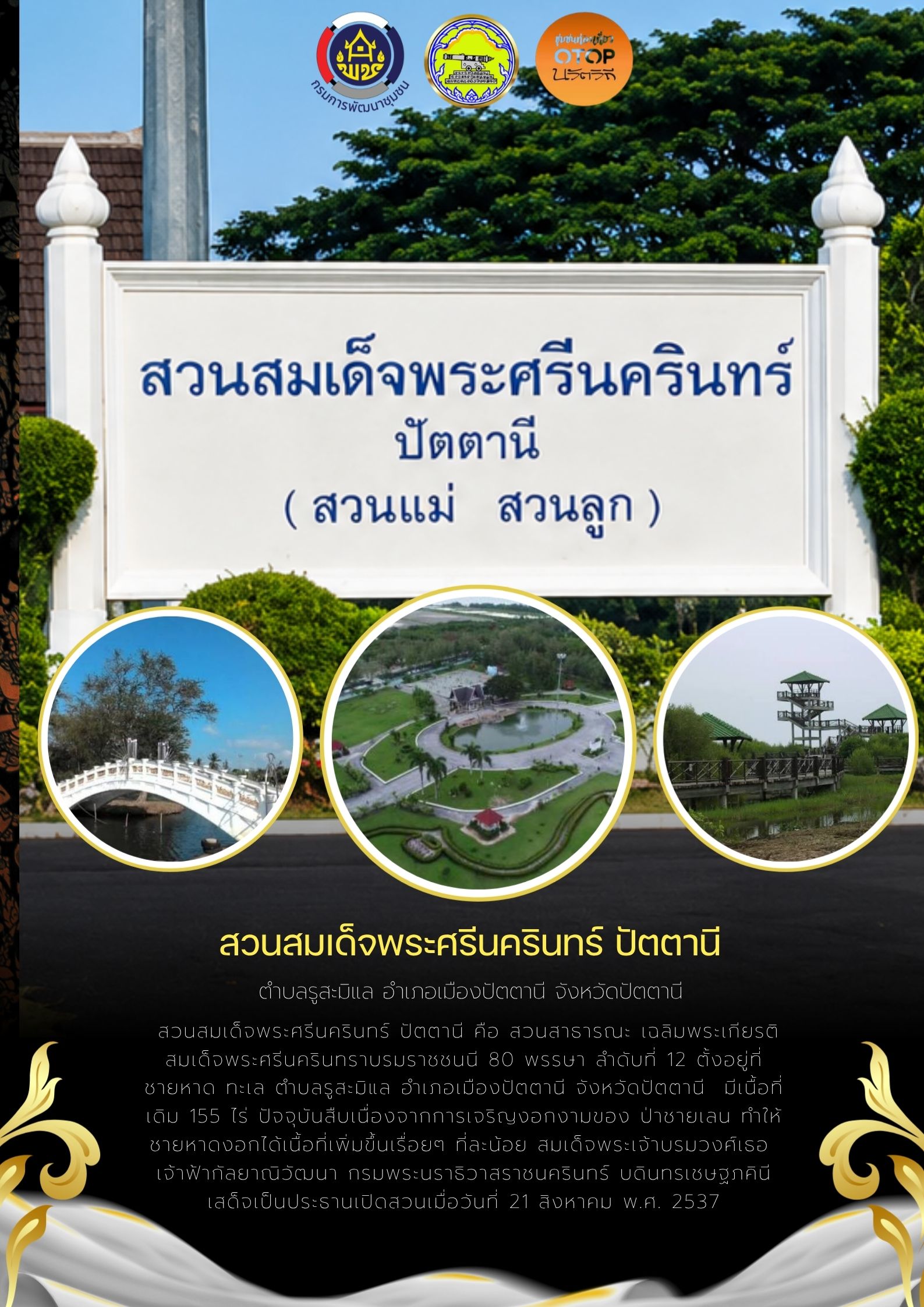 ชวนท่องเที่ยว “สวนสมเด็จพระศรีนครินทร์ ปัตตานี” แหล่งเรียนรู้ธรรมชาติและจุดพักผ่อนใจกลางเมือง  จังหวัดปัตตานีขอเชิญชวนนักท่องเที่ยวและประชาชนทั่วไป สัมผัสความสวยงามและบรรยากาศอันร่มรื่นของ สวนสมเด็จพระศรีนครินทร์ ปัตตานี (สวนแม่ สวนลูก) ตั้งอยู่ที่ตำบลรูสะมิแล อำเภอเมืองปัตตานี จังหวัดปัตตานี  สวนแห่งนี้เป็นสวนสาธารณะเฉลิมพระเกียรติสมเด็จพระศรีนครินทราบรมราชชนนี 80 พรรษา ลำดับที่ 12 ตั้งอยู่บริเวณชายหาดทะเล โดยเริ่มแรกมีเนื้อที่ 155 ไร่ และต่อมาด้วยการเจริญงอกงามของป่าชายเลนตามธรรมชาติ ทำให้ชายห