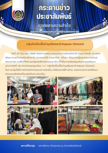สพอ.เมืองปัตตานี ติดตามกลุ่มสมาชิกกองทุนพัฒนาบทบาทสตรีตำบลคลองมานิง       >>> กลุ่มตัดเย็บเสื้อผ้ามุสลิมและผ้าคลุมผม (ต่อยอด) ซึ่งทางกลุ่มได้มีการดำเนินกิจกรรมอย่างต่อเนื่อง ไม่มียอดหนี้ค้างชำระ ตลอดจนสามารถพัฒนาต่อยอดผลิตภัณฑ์ในกลุ่มได้อย่างต่อเนื่อง  >> สถานที่ดำเนินการ : ณ ที่ทำการกลุ่มฯ ซึ่งตั้งอยู่ที่ตลาดพิธาน ตำบลอาเนาะรู อำเภอเมืองปัตตานี
